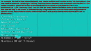 For example, the unit of time interval between one sunrise and the next is called a day. The time period from
one sunset to sunrise is called night. Similarly, the time interval between one new moon and the next is called
a month. A year is measured as the time taken by the Earth to complete one revolution
around the Sun. Such commonly used, units of time are listed below in the table. Now-a-days, we measure
time with the help of the clocks or watches and by using calendars. Humans have been Using numerous
Devices for the measurement of time since ancient times. Let us today some of these devices which are
Present below.
60 seconds (s) = 1 minute (min)
60 minutes (min) = 1 hour (h)
24 hours (h) = 1 day
7 days = 1 week
Between 28 to 31 days = 1 month
12 months = 365 or 366 days = 1 year
10 years = 1 decade
10 decades or 100 years = 1 century
10 centuries or 1000 years = 1 millennium
 