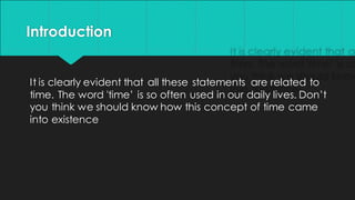 Introduction
It is clearly evident that all these statements are related to
time. The word 'time’ is so often used in our daily lives. Don’t
you think we should know how this concept of time came
into existence
 
