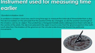 Instrument used for measuring time
earlier
1)Sundial or shadow clock
A sundial or a shadow clockwas used in long timeago to measurethe intervals of timeshorter than a day .
The deviceworkers on the principlethat the positionof the sky changed, so did the position and length of
the shadow cast by an object. The sundial has a triangular metallicplate calledgnomonfixed verticallyat
the centre of the plate. the deviceis placedin the open in such a way that the gnomonpoints in the north-
south direction.The shadow of the gnomonon the circular scaleshows the timeat the particular
movements.
 