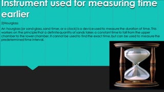 Instrument used for measuring time
earlier
2)Hourglass
An hourglass (or sand-glass,sand timer,or a clock)is a deviceused to measurethe duration of time.This
workers on the principlethat a definitequantity of sands takes a constant timeto fall from the upper
chamber to the lower chamber. It cannot be used to find the exact time,but can be used to measurethe
predeterminedtime interval.
 