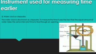 Instrument used for measuring time
earlier
3) Water clockor clepsydra
The water clockis also known as clepsydra. To measurethe timeit uses the fact that the equal amountof
water takes the same intervalof timeto flowthrough an opening.
 