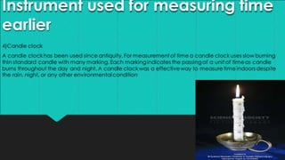 Instrument used for measuring time
earlier
4)Candle clock
A candle clockhas been used since antiquity. For measurementof time a candle clock uses slow burning
thin standard candle with many marking.Each markingindicates the passing of a unit of timeas candle
burns throughout the day and night. A candle clockwas a effectiveway to measuretimeindoors despite
the rain, night, or any other environmentalcondition
 