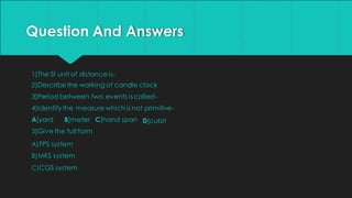 Question And Answers
1)The SI unit of distance is-
2)Describethe working of candle clock
3)Period between two events is called-
4)Identifythe measure which is not primitive-
D]cubit
A]yard B]meter C]hand span
5)Give the full form
A)FPS system
B)MKS system
C)CGS system
 