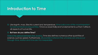 Introduction to Time
 Like legnth, mass. Electriccurrent and temperature, time is also one of the mostimportant
fundamental physicalquantities.Timeis so essentiallyand fundamental to us that it affects
all aspects of humanlife.
 But how do you define Time?
Time is the period between two events.Time also defines numerous other quantities of
science, suchas speed. Furthermore, all possible motionsin the universecan onlyoccur
through time. Motionand time are this inseparable
 