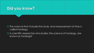 Did you know?
 The science that includes the study and measurement of time is
called horology.
 A scientific researcher who studies the science of horology, are
known as horologist
 