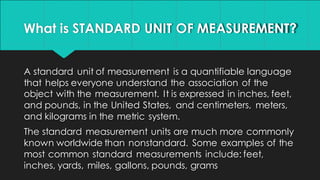 What is STANDARD UNIT OF MEASUREMENT?
A standard unit of measurement is a quantifiable language
that helps everyone understand the association of the
object with the measurement. It is expressed in inches, feet,
and pounds, in the United States, and centimeters, meters,
and kilograms in the metric system.
The standard measurement units are much more commonly
known worldwide than nonstandard. Some examples of the
most common standard measurements include: feet,
inches, yards, miles, gallons, pounds, grams
 