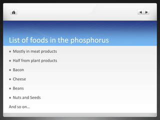 List of foods in the phosphorus
   Mostly in meat products

   Half from plant products

   Bacon

   Cheese

   Beans

   Nuts and Seeds

And so on…
 