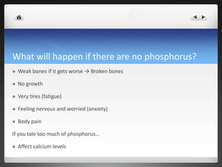 What will happen if there are no phosphorus?
   Weak bones if it gets worse → Broken bones

   No growth

   Very tires (fatigue)

   Feeling nervous and worried (anxiety)

   Body pain

If you tale too much of phosphorus…

   Affect calcium levels
 