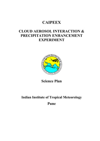 CAIPEEX

CLOUD AEROSOL INTERACTION &
 PRECIPITATION ENHANCEMENT
         EXPERIMENT




              Science Plan



 Indian Institute of Tropical Meteorology
                  Pune
 