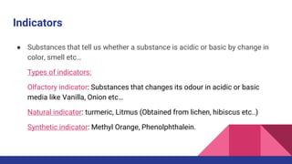 Indicators
● Substances that tell us whether a substance is acidic or basic by change in
color, smell etc…
Types of indicators:
Olfactory indicator: Substances that changes its odour in acidic or basic
media like Vanilla, Onion etc…
Natural indicator: turmeric, Litmus (Obtained from lichen, hibiscus etc..)
Synthetic indicator: Methyl Orange, Phenolphthalein.
 