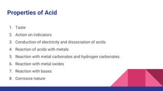 Properties of Acid
1. Taste
2. Action on indicators
3. Conduction of electricity and dissociation of acids
4. Reaction of acids with metals
5. Reaction with metal carbonates and hydrogen carbonates
6. Reaction with metal oxides
7. Reaction with bases
8. Corrosive nature
 