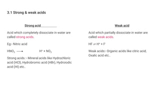 3.1 Strong & weak acids
Strong acid
Acid which completely dissociate in water are
called strong acids.
Eg:- Nitric acid
HNO3 H+ + NO3
Strong acids :- Mineral acids like Hydrochloric
acid (HCl), Hydrobromic acid (HBr), Hydroiodic
acid (HI) etc..
Weak acid
Acid which partially dissociate in water are
called weak acids.
HF ⇌ H+ + F-
Weak acids:- Organic acids like citric acid,
Oxalic acid etc..
 