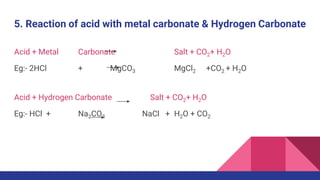 5. Reaction of acid with metal carbonate & Hydrogen Carbonate
Acid + Metal Carbonate Salt + CO2+ H2O
Eg:- 2HCl + MgCO3 MgCl2 +CO2 + H2O
Acid + Hydrogen Carbonate Salt + CO2+ H2O
Eg:- HCl + Na2CO3 NaCl + H2O + CO2
 