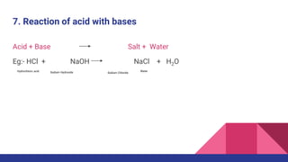 7. Reaction of acid with bases
Acid + Base Salt + Water
Eg:- HCl + NaOH NaCl + H2O
Hydrochloric acid Sodium Hydroxide Sodium Chloride
Water
 