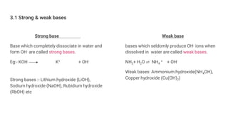 3.1 Strong & weak bases
Strong base
Base which completely dissociate in water and
form OH- are called strong bases.
Eg:- KOH K+ + OH-
Strong bases :- Lithium hydroxide (LiOH),
Sodium hydroxide (NaOH), Rubidium hydroxide
(RbOH) etc
Weak base
bases which seldomly produce OH- ions when
dissolved in water are called weak bases.
NH3+ H2O ⇌ NH4
+ + OH-
Weak bases: Ammonium hydroxide(NH4OH),
Copper hydroxide (Cu(OH)2)
 
