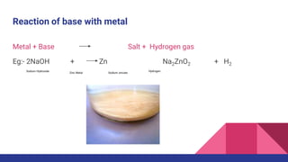 Reaction of base with metal
Metal + Base Salt + Hydrogen gas
Eg:- 2NaOH + Zn Na2ZnO2 + H2
Sodium Hydroxide
Zinc Metal Sodium zincate
Hydrogen
 