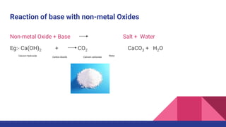 Reaction of base with non-metal Oxides
Non-metal Oxide + Base Salt + Water
Eg:- Ca(OH)2 + CO2 CaCO3 + H2O
Calcium Hydroxide
Carbon dioxide Calcium carbonate
Water
 