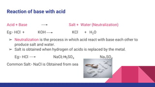 Reaction of base with acid
Acid + Base Salt + Water (Neutralization)
Eg:- HCl + KOH KCl + H2O
➢ Neutralization is the process in which acid react with base each other to
produce salt and water.
➢ Salt is obtained when hydrogen of acids is replaced by the metal.
Eg:- HCl NaCl, H2SO4 Na2SO4
Common Salt:- NaCl is Obtained from sea
 