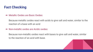 Fact Checking
➔ Metallic Oxides are Basic Oxides:
Because metallic oxides react with acids to give salt and water, similar to the
reaction of a base with an acid
➔ Non-metallic oxides are Acidic oxides:
Because non-metallic oxides react with bases to give salt and water, similar
to the reaction of an acid with base.
 