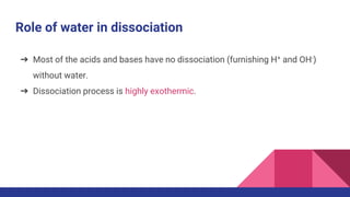 Role of water in dissociation
➔ Most of the acids and bases have no dissociation (furnishing H+ and OH-)
without water.
➔ Dissociation process is highly exothermic.
 