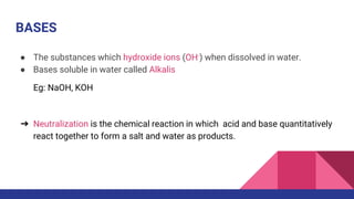 BASES
● The substances which hydroxide ions (OH-) when dissolved in water.
● Bases soluble in water called Alkalis
Eg: NaOH, KOH
➔ Neutralization is the chemical reaction in which acid and base quantitatively
react together to form a salt and water as products.
 