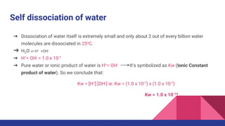 Self dissociation of water
➔ Dissociation of water itself is extremely small and only about 2 out of every billion water
molecules are dissociated in 25oC.
➔ H2O ⇌ H+ +OH-
➔ H+= OH- = 1.0 x 10-7
➔ Pure water or ionic product of water is H+= OH- It’s symbolized as Kw (Ionic Constant
product of water). So we conclude that:
Kw = [H+] [OH-] ie: Kw = (1.0 x 10-7) x (1.0 x 10-7)
Kw = 1.0 x 10-14
 