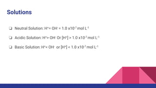 Solutions
❏ Neutral Solution: H+= OH- = 1.0 x10-7 mol L-1
❏ Acidic Solution: H+> OH- Or [H+] > 1.0 x10-7 mol L-1
❏ Basic Solution: H+< OH- or [H+] < 1.0 x10-7 mol L-1
 