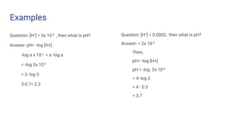 Examples
Question: [H+] = 5x 10-3 , then what is pH?
Answer: pH= -log [H+]
-log a x 10-x = x- log a
= -log 5x 10-3
= 3- log 5
3-0.7= 2.3
Question: [H+] = 0.0002, then what is pH?
Answer: = 2x 10-4
Then,
pH= -log [H+]
pH = -log 2x 10-4
= 4- log 2
= 4 - 0.3
= 3.7
 