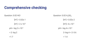Comprehensive checking
Question: 0.02 HCl
[H+] = 0.02x 1
[H+] = 2 x 10-2
pH= -log 2 x 10-2
= 2- log 2
=1.7
Question: 0.02 H2SO4
[H+] = 0.02x 2
[H+]= 4 x 10-2
pH= -log 4 x 10-2
2- log 4 = 2- 0.6
= 1.4
 