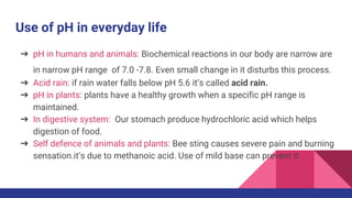 Use of pH in everyday life
➔ pH in humans and animals: Biochemical reactions in our body are narrow are
in narrow pH range of 7.0 -7.8. Even small change in it disturbs this process.
➔ Acid rain: if rain water falls below pH 5.6 it’s called acid rain.
➔ pH in plants: plants have a healthy growth when a specific pH range is
maintained.
➔ In digestive system: Our stomach produce hydrochloric acid which helps
digestion of food.
➔ Self defence of animals and plants: Bee sting causes severe pain and burning
sensation.it’s due to methanoic acid. Use of mild base can prevent it.
 