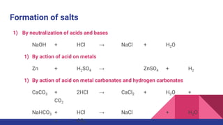 Formation of salts
1) By neutralization of acids and bases
NaOH + HCl → NaCl + H2O
1) By action of acid on metals
Zn + H2SO4 → ZnSO4 + H2
1) By action of acid on metal carbonates and hydrogen carbonates
CaCO3 + 2HCl → CaCl2 + H2O +
CO2
NaHCO3 + HCl → NaCl + H2O
+ CO2
 