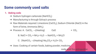 Some commonly used salts
1. Baking soda
➔ Sodium hydrogen carbonate (NaHCO3)
➔ Manufacturing is through Solvay's process
➔ Raw Materials required: Limestone (CaCO3), Sodium Chloride (NaCl) in the
form of brine, Ammonia (NH3).
➔ Process: A. CaCO3 →(Heating) CaO + CO2
B. NaCl + CO2 + NH3+ H2O → NaHCO3 + NH4Cl
C. 2NaHCO3 →(Heating) Na2CO3+ H2O+ CO2
➔ Uses: Cooking of certain foods, baking powder, medicine,
soda acid fire extinguisher.
 