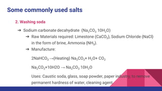 Some commonly used salts
2. Washing soda
➔ Sodium carbonate decahydrate (Na2CO3 10H2O)
➔ Raw Materials required: Limestone (CaCO3), Sodium Chloride (NaCl)
in the form of brine, Ammonia (NH3).
➔ Manufacture:
2NaHCO3 →(Heating) Na2CO3+ H2O+ CO2
Na2CO3+10H2O → Na2CO3 10H2O
Uses: Caustic soda, glass, soap powder, paper industry, to remove
permanent hardness of water, cleaning agent.
 