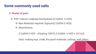 Some commonly used salts
3. Plaster of paris
➔ POP- Calcium sulphate hemihydrate (2 CaSO4. ½ H2O)
➔ Raw Materials required: Gypsum(2 CaSO4.2 H2O).
➔ Manufacture:
2 CaSO4.2 H2O →(Heating 100oC) 2 CaSO4. ½ H2O + 3/2 H2O
Uses: making toys, chalk, fire proof materials, ceilings, wall, pillars.
 