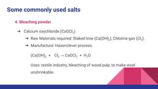 Some commonly used salts
4. Bleaching powder
➔ Calcium oxychloride (CaOCl2)
➔ Raw Materials required: Slaked lime (Ca(OH)2), Chlorine gas (Cl2).
➔ Manufacture: Hasenclever process.
(Ca(OH)2 + Cl2 → CaOCl2 + H2O
Uses: textile industry, bleaching of wood pulp, to make wool
unshrinkable.
 