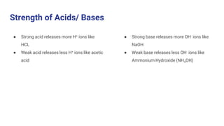 Strength of Acids/ Bases
● Strong acid releases more H+ ions like
HCL
● Weak acid releases less H+ ions like acetic
acid
● Strong base releases more OH- ions like
NaOH
● Weak base releases less OH- ions like
Ammonium Hydroxide (NH4OH)
 