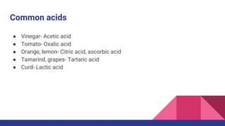Common acids
● Vinegar- Acetic acid
● Tomato- Oxalic acid
● Orange, lemon- Citric acid, ascorbic acid
● Tamarind, grapes- Tartaric acid
● Curd- Lactic acid
 