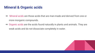 Mineral & Organic acids
➔ Mineral acids are those acids that are man-made and derived from one or
more inorganic compounds.
➔ Organic acids are the acids found naturally in plants and animals. They are
weak acids and do not dissociate completely in water.
 