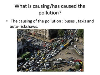 What is causing/has caused the
pollution?
• The causing of the pollution : buses , taxis and
auto-rickshaws.

 
