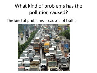 What kind of problems has the
pollution caused?
The kind of problems is caused of traffic.

 