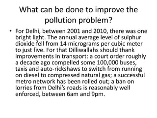 What can be done to improve the
pollution problem?
• For Delhi, between 2001 and 2010, there was one
bright light. The annual average level of sulphur
dioxide fell from 14 micrograms per cubic meter
to just five. For that Dilliwallahs should thank
improvements in transport: a court order roughly
a decade ago compelled some 100,000 buses,
taxis and auto-rickshaws to switch from running
on diesel to compressed natural gas; a successful
metro network has been rolled out; a ban on
lorries from Delhi’s roads is reasonably well
enforced, between 6am and 9pm.

 