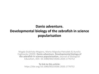 Danio adventure.
Developmental biology of the zebrafish in science
popularisation
Magda Dubińska-Magiera, Marta Migocka-Patrzałek & Aurelia
Cegłowska (2020): Danio adventure. Developmental biology of
the zebrafish in science popularisation, Journal of Biological
Education, DOI: 10.1080/00219266.2020.1776752
To link to this article:
https://doi.org/10.1080/00219266.2020.1776752
 