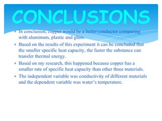 ∗ In conclusion, copper would be a better conductor comparing
with aluminum, plastic and glass.
∗ Based on the results of this experiment it can be concluded that
the smaller specific heat capacity, the faster the substance can
transfer thermal energy.
∗ Based on my research, this happened because copper has a
smaller rate of specific heat capacity than other three materials.
∗ The independent variable was conductivity of different materials
and the dependent variable was water’s temperature.
CONCLUSIONS
 