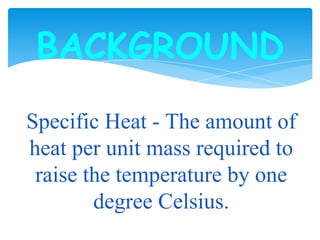 BACKGROUND
Specific Heat - The amount of
heat per unit mass required to
raise the temperature by one
degree Celsius.
 