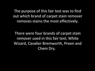 The purpose of this fair test was to find
out which brand of carpet stain remover
  removes stains the most effectively.

There were four brands of carpet stain
 remover used in this fair test; White
Wizard, Cavalier Bremworth, Preen and
              Chem Dry.
 