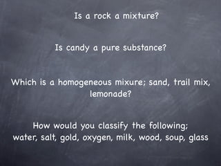 Is a rock a mixture?


          Is candy a pure substance?


Which is a homogeneous mixure; sand, trail mix,
                 lemonade?


    How would you classify the following;
water, salt, gold, oxygen, milk, wood, soup, glass
 