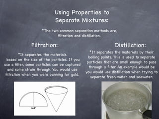 Using Properties to
                             Separate Mixtures:
                     *The two common separation methods are,
                             ﬁltration and distillation.

               Filtration:                                      Distillation:
                                                  *It separates the materials by their
         *It separates the materials
                                                 boiling points. This is used to separate
  based on the size of the particles. If you
                                                particles that are small enough to pass
use a ﬁlter, some particles can be captured
                                                 through a ﬁlter. An example would be
  and some strain through. You would use
                                               you would use distillation when trying to
 ﬁltration when you were panning for gold.
                                                  separate fresh water and seawater.
 