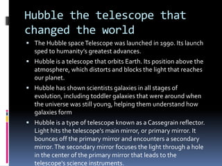 Hubble the telescope that
changed the world
 The Hubble spaceTelescope was launched in 1990. Its launch
sped to humanity’s greatest advances.
 Hubble is a telescope that orbits Earth. Its position above the
atmosphere, which distorts and blocks the light that reaches
our planet.
 Hubble has shown scientists galaxies in all stages of
evolution, including toddler galaxies that were around when
the universe was still young, helping them understand how
galaxies form
 Hubble is a type of telescope known as a Cassegrain reflector.
Light hits the telescope's main mirror, or primary mirror. It
bounces off the primary mirror and encounters a secondary
mirror.The secondary mirror focuses the light through a hole
in the center of the primary mirror that leads to the
telescope's science instruments.
 