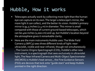Hubble, How it works
 Telescopes actually work by collecting more light than the human
eye can capture on its own.The larger a telescope's mirror, the
more light it can collect, and the better its vision. Hubble's primary
mirror is 94.5 inches (2.4 m) in diameter.This mirror is small
compared with those of current ground-based telescopes, which
can be 400 inches (1,000 cm) and up, but Hubble's location beyond
the atmosphere gives it remarkable clarity.
 Here are the main instruments Hubble uses:TheWide Field
Camera 3 (WFC3) sees three different kinds of light: near-
ultraviolet, visible and near-infrared, though not simultaneously
,The Cosmic Origins Spectrograph (COS), Hubble's other new
instrument, is a spectrograph that sees exclusively in ultraviolet
light,The Near Infrared Camera and Multi-Object Spectrometer
(NICMOS) is Hubble's heat sensor, , the Fine Guidance Sensors
(FGS) are devices that lock onto "guide stars" and keep Hubble
pointed in the right direction.
 