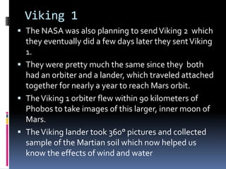 Viking 1
 The NASA was also planning to sendViking 2 which
they eventually did a few days later they sentViking
1.
 They were pretty much the same since they both
had an orbiter and a lander, which traveled attached
together for nearly a year to reach Mars orbit.
 TheViking 1 orbiter flew within 90 kilometers of
Phobos to take images of this larger, inner moon of
Mars.
 TheViking lander took 360° pictures and collected
sample of the Martian soil which now helped us
know the effects of wind and water
 